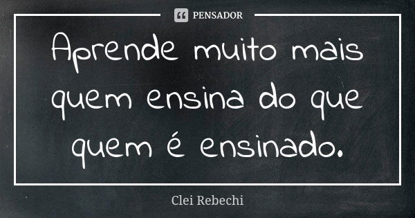 Aprende muito mais quem ensina do que quem é ensinado.... Frase de Clei Rebechi.