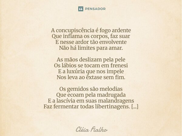 A concupiscência é fogo ardente Que inflama os corpos, faz suar E nesse ardor tão envolvente Não há limites para amar. As mãos deslizam pela pele Os lábios se t... Frase de Cléia Fialho.