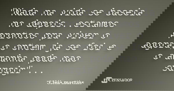 "Nada na vida se baseia no depois..estamos prontos pra viver o agora,o ontem ja se foi e o amanha pode nao surgir"...... Frase de 