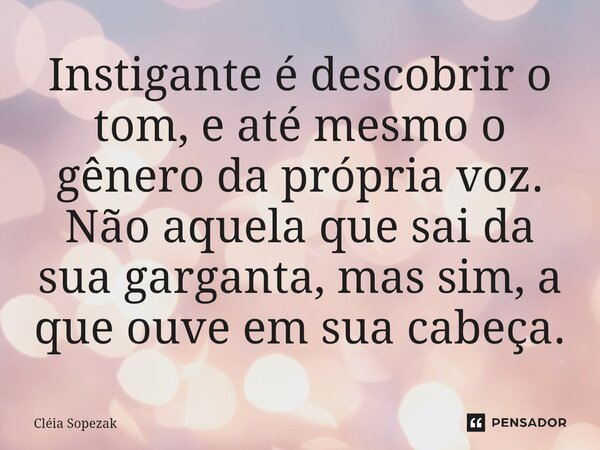 Instigante é descobrir o tom, e até mesmo o gênero da própria voz. Não aquela que sai da sua garganta, mas sim, a que ouve em sua cabeça.... Frase de Cléia Sopezak.