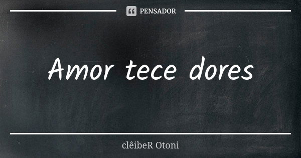 Amor tece dores... Frase de clêibeR Otoni.