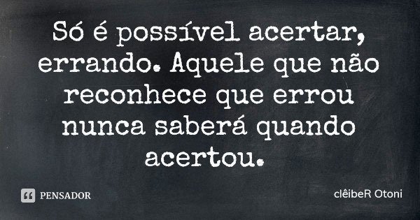 Só é possível acertar, errando. Aquele que não reconhece que errou nunca saberá quando acertou.... Frase de clêibeR Otoni.