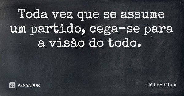 Toda vez que se assume um partido, cega-se para a visão do todo.... Frase de clêibeR Otoni.