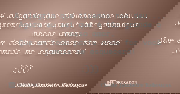 A alegria que tivemos nos deu.... Agora eu sei que é tão grande o nosso amor, Que em toda parte onde for você jamais me esquecerá! :)))... Frase de Cleide Jambeiro Rebouças.