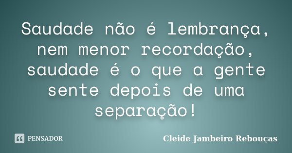 Saudade não é lembrança, nem menor recordação, saudade é o que a gente sente depois de uma separação!... Frase de Cleide Jambeiro Rebouças.