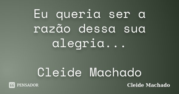 Eu queria ser a razão dessa sua alegria... Cleide Machado... Frase de Cleide Machado.