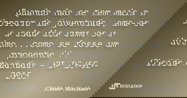 Quando não se tem mais o frescor da juventude, ama-se a cada dia como se o último...como se fosse um presente !! Cleide Machado - SP 25-03-2015... Frase de Cleide Machado.