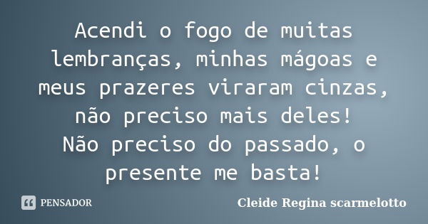 Acendi o fogo de muitas lembranças, minhas mágoas e meus prazeres viraram cinzas, não preciso mais deles! Não preciso do passado, o presente me basta!... Frase de Cleide Regina Scarmelotto.