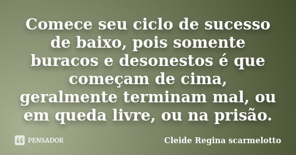 Comece seu ciclo de sucesso de baixo, pois somente buracos e desonestos é que começam de cima, geralmente terminam mal, ou em queda livre, ou na prisão.... Frase de Cleide Regina Scarmelotto.