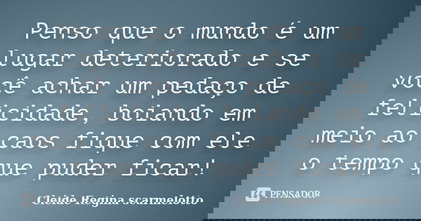 Penso que o mundo é um lugar deteriorado e se você achar um pedaço de felicidade, boiando em meio ao caos fique com ele o tempo que puder ficar!... Frase de Cleide Regina Scarmelotto.
