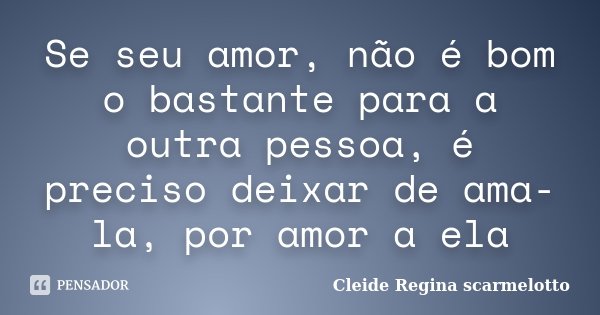 Se seu amor, não é bom o bastante para a outra pessoa, é preciso deixar de ama-la, por amor a ela... Frase de Cleide Regina Scarmelotto.