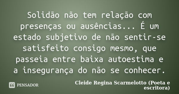 Solidão não tem relação com presenças ou ausências... É um estado subjetivo de não sentir-se satisfeito consigo mesmo, que passeia entre baixa autoestima e a in... Frase de Cleide Regina Scarmelotto (Poeta e escritora).