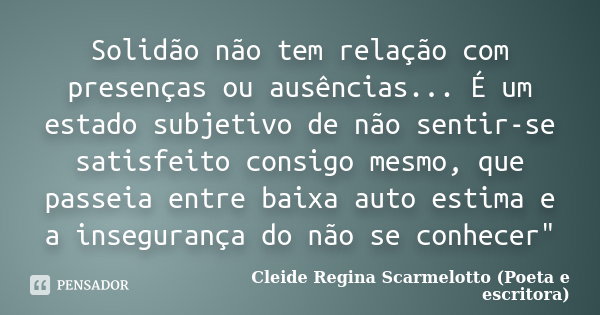Solidão não tem relação com presenças ou ausências... É um estado subjetivo de não sentir-se satisfeito consigo mesmo, que passeia entre baixa auto estima e a i... Frase de Cleide Regina Scarmelotto (Poeta e escritora).