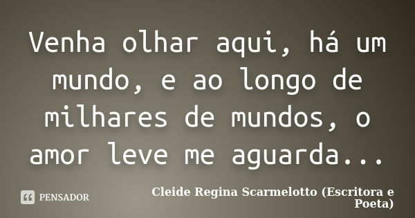 Venha olhar aqui, há um mundo, e ao longo de milhares de mundos, o amor leve me aguarda...... Frase de Cleide Regina Scarmelotto (Escritora e Poeta).