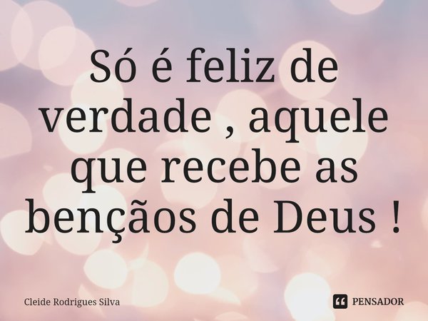 ⁠Só é feliz de verdade , aquele que recebe as bençãos de Deus !... Frase de Cleide Rodrigues Silva.