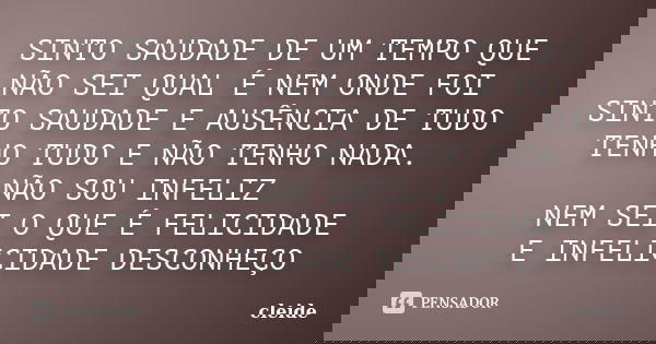 SINTO SAUDADE DE UM TEMPO QUE NÃO SEI QUAL É NEM ONDE FOI SINTO SAUDADE E AUSÊNCIA DE TUDO TENHO TUDO E NÃO TENHO NADA. NÃO SOU INFELIZ NEM SEI O QUE É FELICIDA... Frase de CLEIDE.
