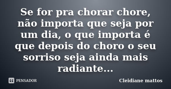 Se for pra chorar chore, não importa que seja por um dia, o que importa é que depois do choro o seu sorriso seja ainda mais radiante...... Frase de Cleidiane Mattos.