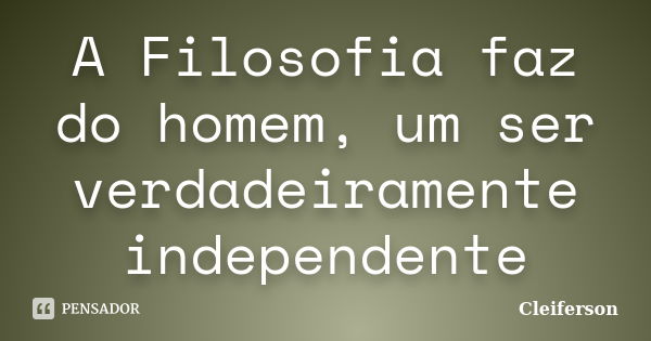 A Filosofia faz do homem, um ser verdadeiramente independente... Frase de Cleiferson.