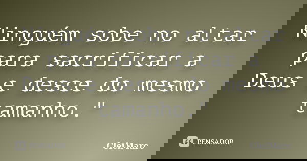 Ninguém sobe no altar para sacrificar a Deus e desce do mesmo tamanho."... Frase de CleiMarc.