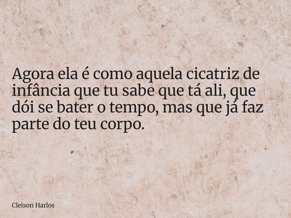 Agora ela é como aquela cicatriz de infância que tu sabe que tá ali, que dói se bater o tempo, mas que já faz parte do teu corpo.... Frase de Cleison Harlos.