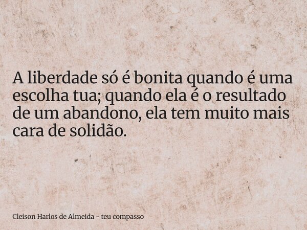A liberdade só é bonita quando é uma escolha tua; quando ela é o resultado de um abandono, ela tem muito mais cara de solidão.... Frase de Cleison Harlos de Almeida - teu compasso.