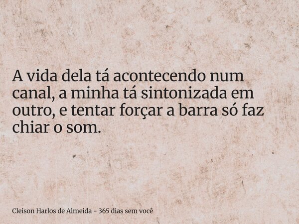 A vida dela tá acontecendo num canal, a minha tá sintonizada em outro, e tentar forçar a barra só faz chiar o som.... Frase de Cleison Harlos de Almeida - 365 dias sem você.