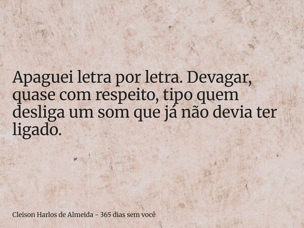 Apaguei letra por letra. Devagar, quase com respeito, tipo quem desliga um som que já não devia ter ligado.... Frase de Cleison Harlos de Almeida - 365 dias sem você.