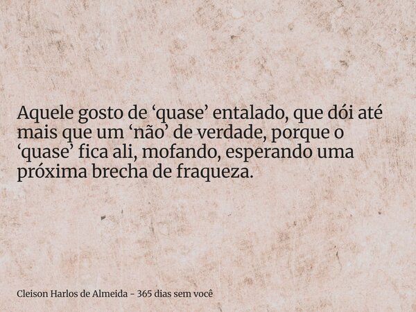 Aquele gosto de ‘quase’ entalado, que dói até mais que um ‘não’ de verdade, porque o ‘quase’ fica ali, mofando, esperando uma próxima brecha de fraqueza.... Frase de Cleison Harlos de Almeida - 365 dias sem você.
