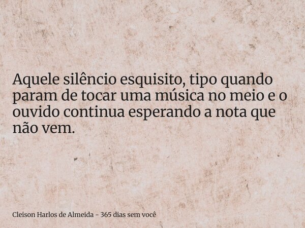 Aquele silêncio esquisito, tipo quando param de tocar uma música no meio e o ouvido continua esperando a nota que não vem.... Frase de Cleison Harlos de Almeida - 365 dias sem você.