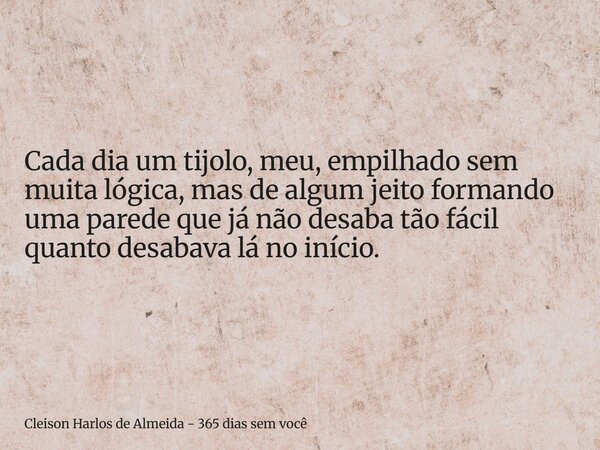 Cada dia um tijolo, meu, empilhado sem muita lógica, mas de algum jeito formando uma parede que já não desaba tão fácil quanto desabava lá no início.... Frase de Cleison Harlos de Almeida - 365 dias sem você.