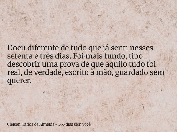 Doeu diferente de tudo que já senti nesses setenta e três dias. Foi mais fundo, tipo descobrir uma prova de que aquilo tudo foi real, de verdade, escrito à mão,... Frase de Cleison Harlos de Almeida - 365 dias sem você.