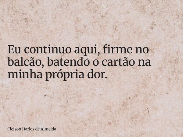 Eu continuo aqui, firme no balcão, batendo o cartão na minha própria dor.... Frase de Cleison Harlos de Almeida.