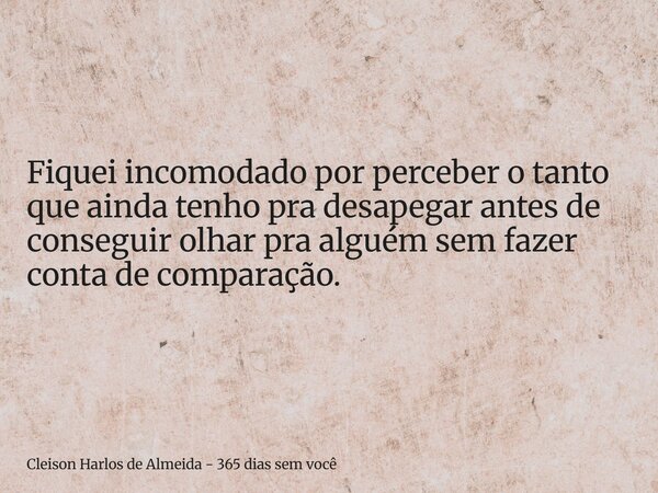 Fiquei incomodado por perceber o tanto que ainda tenho pra desapegar antes de conseguir olhar pra alguém sem fazer conta de comparação.... Frase de Cleison Harlos de Almeida - 365 dias sem você.