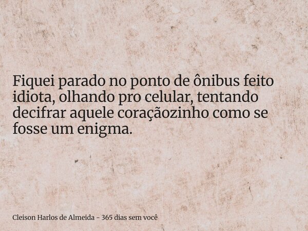 Fiquei parado no ponto de ônibus feito idiota, olhando pro celular, tentando decifrar aquele coraçãozinho como se fosse um enigma.... Frase de Cleison Harlos de Almeida - 365 dias sem você.