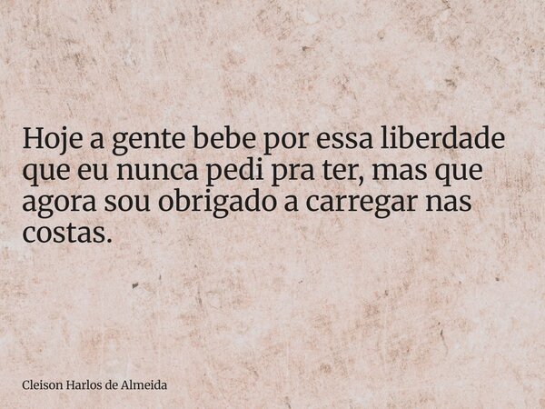 Hoje a gente bebe por essa liberdade que eu nunca pedi pra ter, mas que agora sou obrigado a carregar nas costas.... Frase de Cleison Harlos de Almeida.