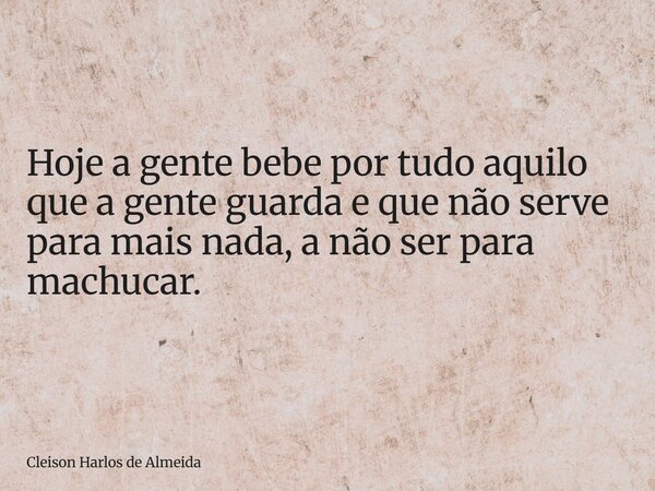 Hoje a gente bebe por tudo aquilo que a gente guarda e que não serve para mais nada, a não ser para machucar.... Frase de Cleison Harlos de Almeida.