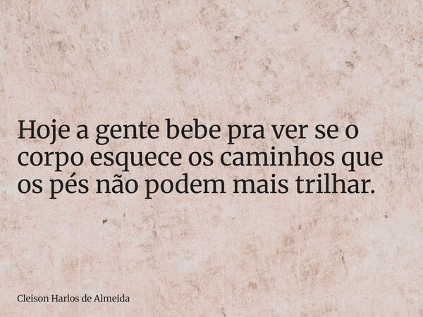Hoje a gente bebe pra ver se o corpo esquece os caminhos que os pés não podem mais trilhar.... Frase de Cleison Harlos de Almeida.