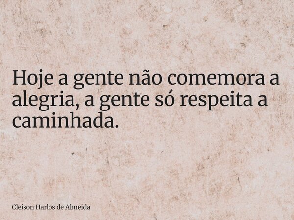 Hoje a gente não comemora a alegria, a gente só respeita a caminhada.... Frase de Cleison Harlos de Almeida.