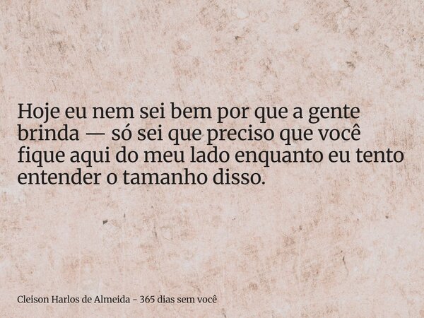 Hoje eu nem sei bem por que a gente brinda — só sei que preciso que você fique aqui do meu lado enquanto eu tento entender o tamanho disso.... Frase de Cleison Harlos de Almeida - 365 dias sem você.