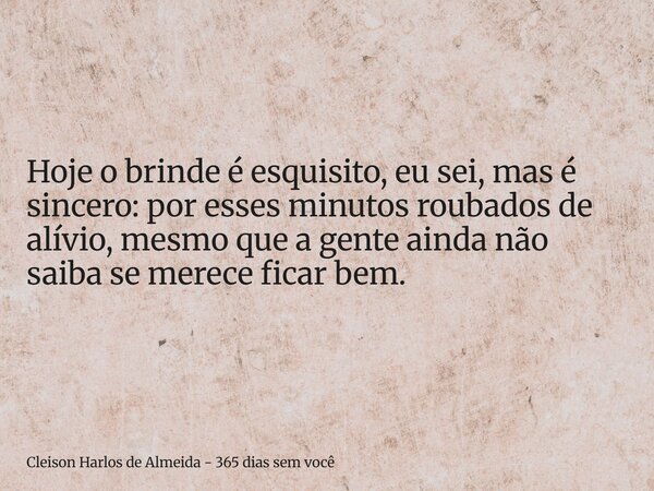 Hoje o brinde é esquisito, eu sei, mas é sincero: por esses minutos roubados de alívio, mesmo que a gente ainda não saiba se merece ficar bem.... Frase de Cleison Harlos de Almeida - 365 dias sem você.