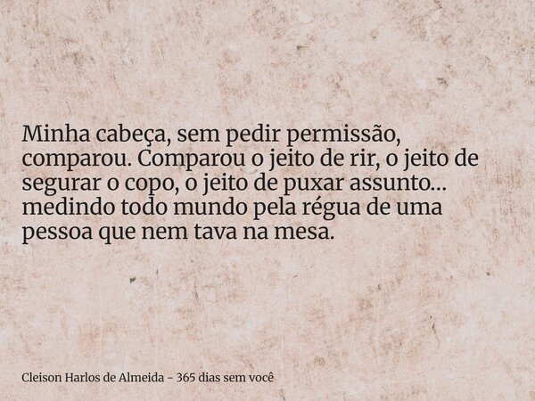 Minha cabeça, sem pedir permissão, comparou. Comparou o jeito de rir, o jeito de segurar o copo, o jeito de puxar assunto… medindo todo mundo pela régua de uma ... Frase de Cleison Harlos de Almeida - 365 dias sem você.