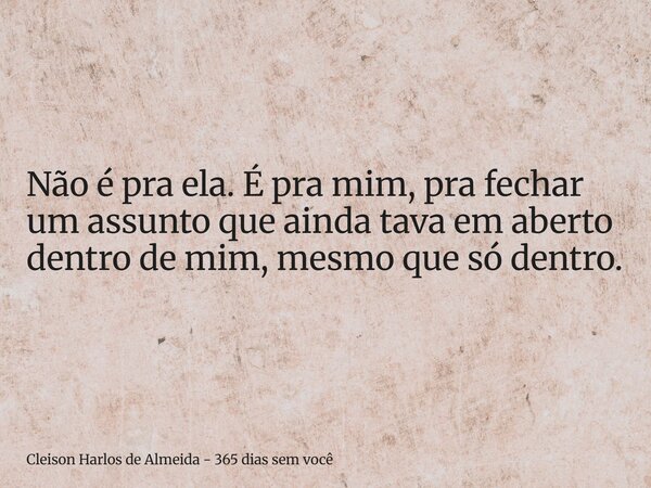 Não é pra ela. É pra mim, pra fechar um assunto que ainda tava em aberto dentro de mim, mesmo que só dentro.... Frase de Cleison Harlos de Almeida - 365 dias sem você.