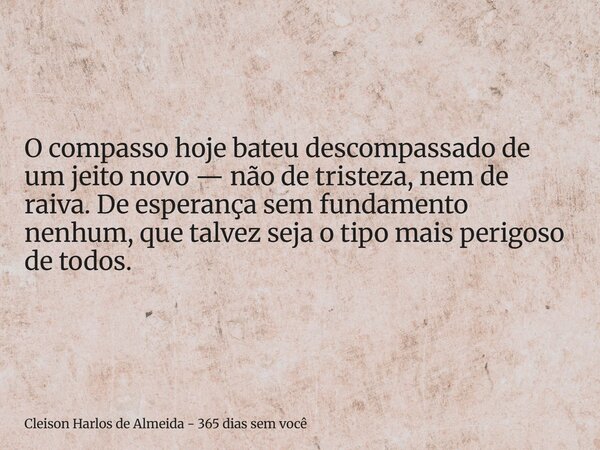 O compasso hoje bateu descompassado de um jeito novo — não de tristeza, nem de raiva. De esperança sem fundamento nenhum, que talvez seja o tipo mais perigoso d... Frase de Cleison Harlos de Almeida - 365 dias sem você.