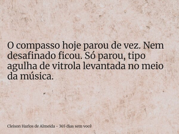 O compasso hoje parou de vez. Nem desafinado ficou. Só parou, tipo agulha de vitrola levantada no meio da música.... Frase de Cleison Harlos de Almeida - 365 dias sem você.