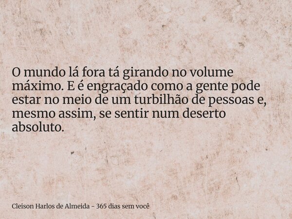 O mundo lá fora tá girando no volume máximo. E é engraçado como a gente pode estar no meio de um turbilhão de pessoas e, mesmo assim, se sentir num deserto abso... Frase de Cleison Harlos de Almeida - 365 dias sem você.