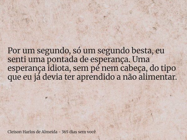 Por um segundo, só um segundo besta, eu senti uma pontada de esperança. Uma esperança idiota, sem pé nem cabeça, do tipo que eu já devia ter aprendido a não ali... Frase de Cleison Harlos de Almeida - 365 dias sem você.