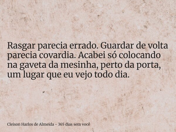 Rasgar parecia errado. Guardar de volta parecia covardia. Acabei só colocando na gaveta da mesinha, perto da porta, um lugar que eu vejo todo dia.... Frase de Cleison Harlos de Almeida - 365 dias sem você.