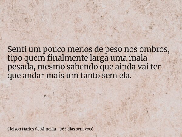Senti um pouco menos de peso nos ombros, tipo quem finalmente larga uma mala pesada, mesmo sabendo que ainda vai ter que andar mais um tanto sem ela.... Frase de Cleison Harlos de Almeida - 365 dias sem você.
