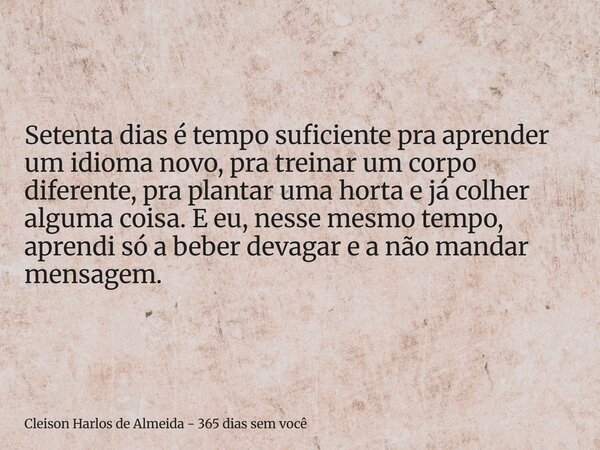 Setenta dias é tempo suficiente pra aprender um idioma novo, pra treinar um corpo diferente, pra plantar uma horta e já colher alguma coisa. E eu, nesse mesmo t... Frase de Cleison Harlos de Almeida - 365 dias sem você.
