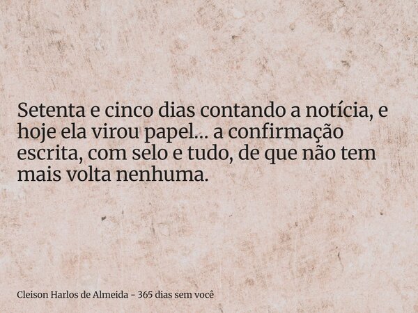 Setenta e cinco dias contando a notícia, e hoje ela virou papel… a confirmação escrita, com selo e tudo, de que não tem mais volta nenhuma.... Frase de Cleison Harlos de Almeida - 365 dias sem você.
